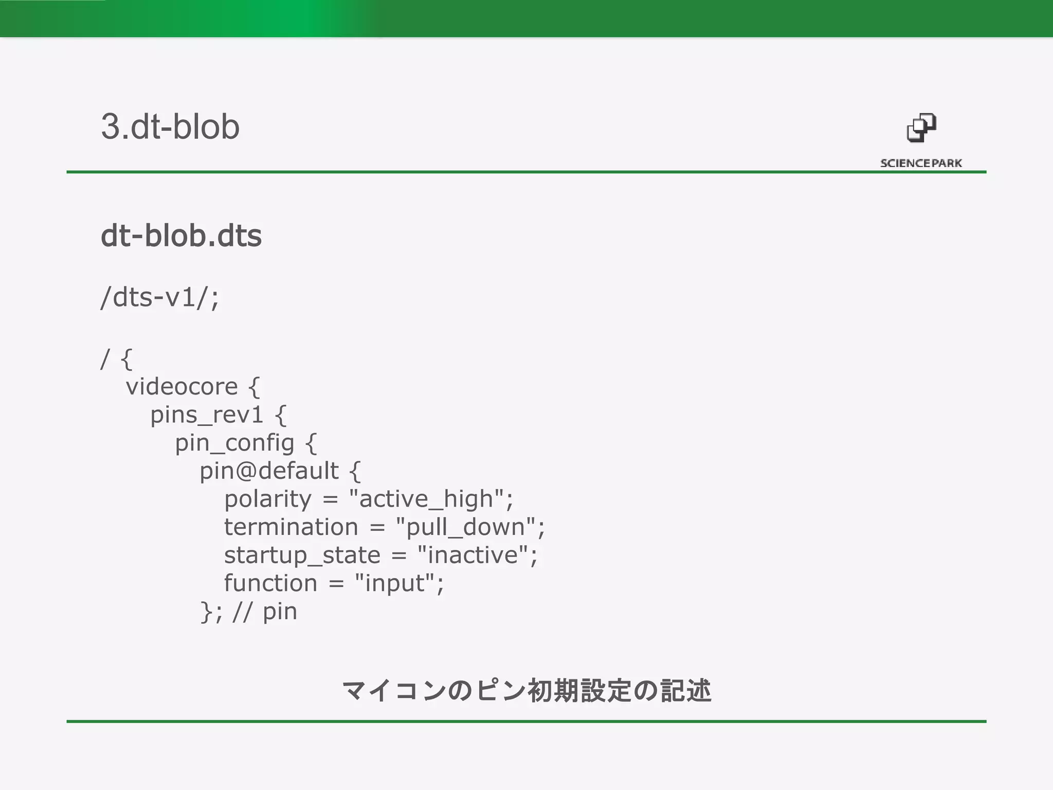 dt-blob.dts
/dts-v1/;
/ {
videocore {
pins_rev1 {
pin_config {
pin@default {
polarity = "active_high";
termination = "pull_down";
startup_state = "inactive";
function = "input";
}; // pin
マイコンのピン初期設定の記述
3.dt-blob
 