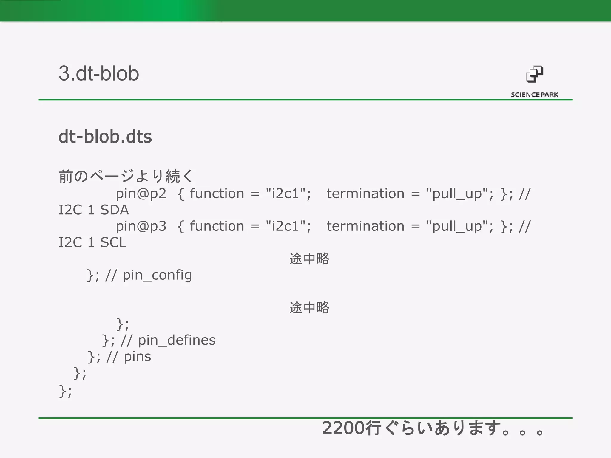 dt-blob.dts
前のページより続く
pin@p2 { function = "i2c1"; termination = "pull_up"; }; //
I2C 1 SDA
pin@p3 { function = "i2c1"; termination = "pull_up"; }; //
I2C 1 SCL
途中略
}; // pin_config
途中略
};
}; // pin_defines
}; // pins
};
};
2200行ぐらいあります。。。
3.dt-blob
 