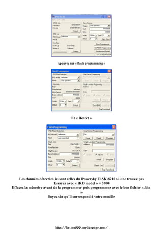 Appuyez sur « flash programming »




                                    Et « Detect »




    Les données détectées ici sont celles du Powersky CISK 8210 si il ne trouve pas
                         Essayez avec « IRD model » = 3700
Effacez la mémoire avant de la programmer puis programmez avec le bon fichier « .bin
                                            »
                      Soyez sûr qu’il correspond à votre modèle




                          http://krimo666.mylivepage.com/
 