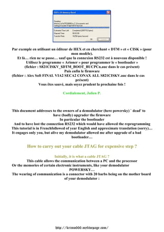 Par exemple en utilisant un éditeur de HEX et en cherchant « DTM » et « CISK » (pour
                                       mon modèle).
    Et là… rien ne se passe… sauf que la connexion RS232 est à nouveau disponible !
          Utilisez le programme « Arioner » pour programmer le « bootloader »
         (fichier : S821CISKV_$DTM_BOOT_BUCPCn.auc dans le cas présent)
                                   Puis enfin le firmware
(fichier : Alex Soft FINAL VIA2 SECA2 CONAX ALL S821CISKV.auc dans le cas
                                          présent)
                   Vous êtes sauvé, mais soyez prudent la prochaine fois !

                               Cordialement, Julien P.



This document addresses to the owners of a demodulator (here powersky) ` dead' to
                           have (badly) upgrader the firmware
                               In particular the bootloader
 And to have lost the connection RS232 which would have allowed the reprogramming
This tutorial is in Frenchfollowed of year English and approximate translation (sorry)…
It engages only you, but alive my demodulator allowed me after upgrade of a bad
                                       bootloader…

         How to carry out your cable JTAG for expensive step ?

                          Initially, it is what a cable JTAG ?
        This cable allows the communication between a PC and the processor
Or the memories of certain electronic instruments, like your demodulator
                                     POWERSKY…
The wearing of communication is a connector with 20 barbs being on the mother board
                                 of your demodulator :




                           http://krimo666.mylivepage.com/
 
