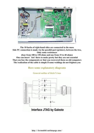 The 10 barbs of right-hand sides are connected to the mass
Side PC connection is made via the parallel port (printer), between the two,
                             Only some resistances
         (four from 100 to 150 ohms and one from 33 to 40 ohms)
    One can insert ` lets' there to make pretty but they are not essential
That you buy the components or that you recovered them on old computers
 The realization of the cable is simple if some weldings do not frighten you

                 Here some explanatory diagrams
                      General outline of bitch X ions




                     http://krimo666.mylivepage.com/
 