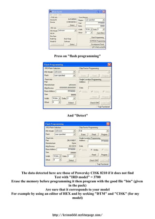Press on "flash programming"




                                   And "Detect"




      The data detected here are those of Powersky CISK 8210 if it does not find
                           Test with "IRD model" = 3700
Erase the memory before programming it then program with the good file "bin" (given
                                     in the pack)
                     Are sure that it corresponds to your model
For example by using an editor of HEX and by seeking "DTM" and "CISK" (for my
                                        model)



                         http://krimo666.mylivepage.com/
 