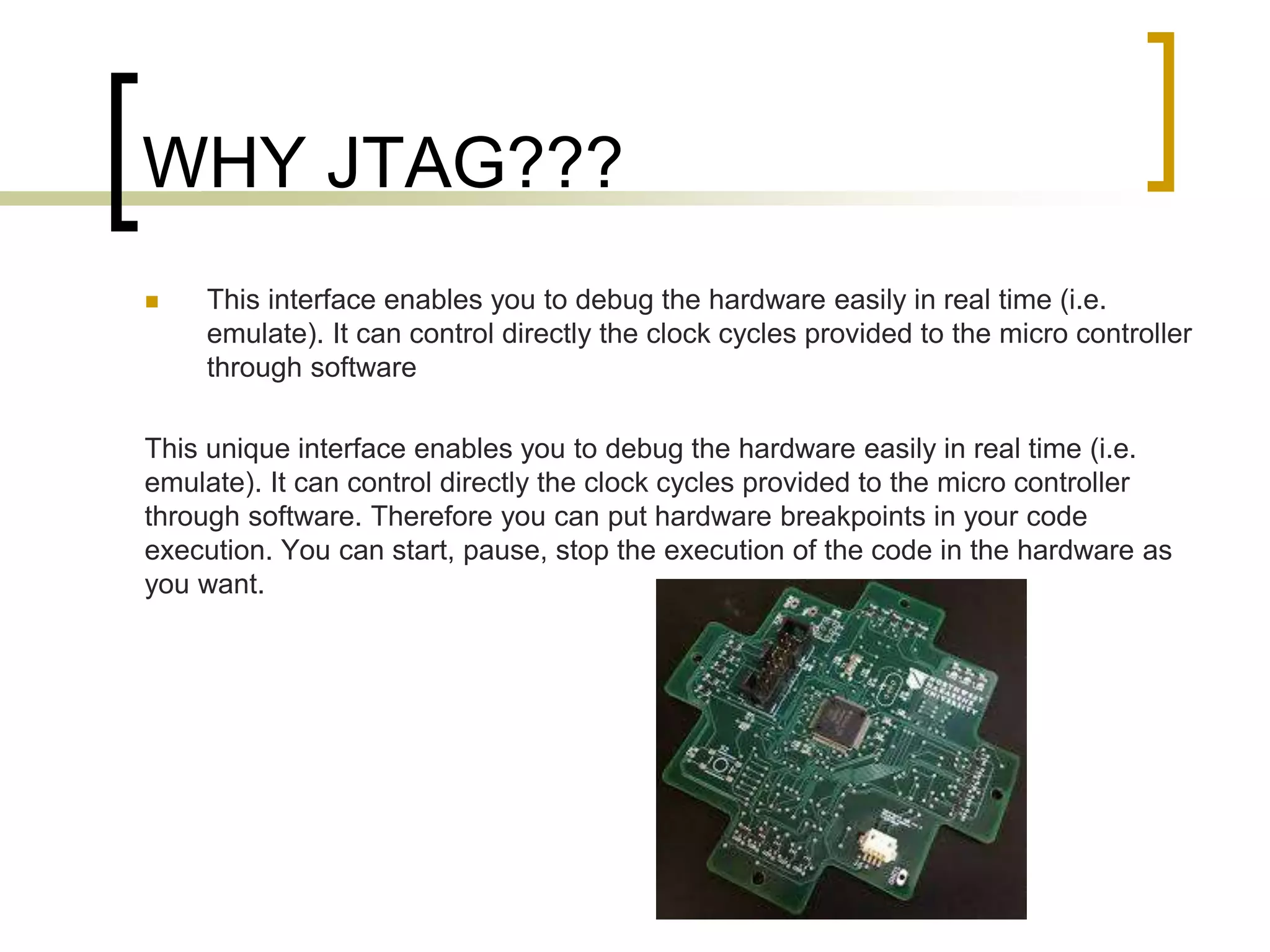 WHY JTAG???
 This interface enables you to debug the hardware easily in real time (i.e.
emulate). It can control directly the clock cycles provided to the micro controller
through software
This unique interface enables you to debug the hardware easily in real time (i.e.
emulate). It can control directly the clock cycles provided to the micro controller
through software. Therefore you can put hardware breakpoints in your code
execution. You can start, pause, stop the execution of the code in the hardware as
you want.
 