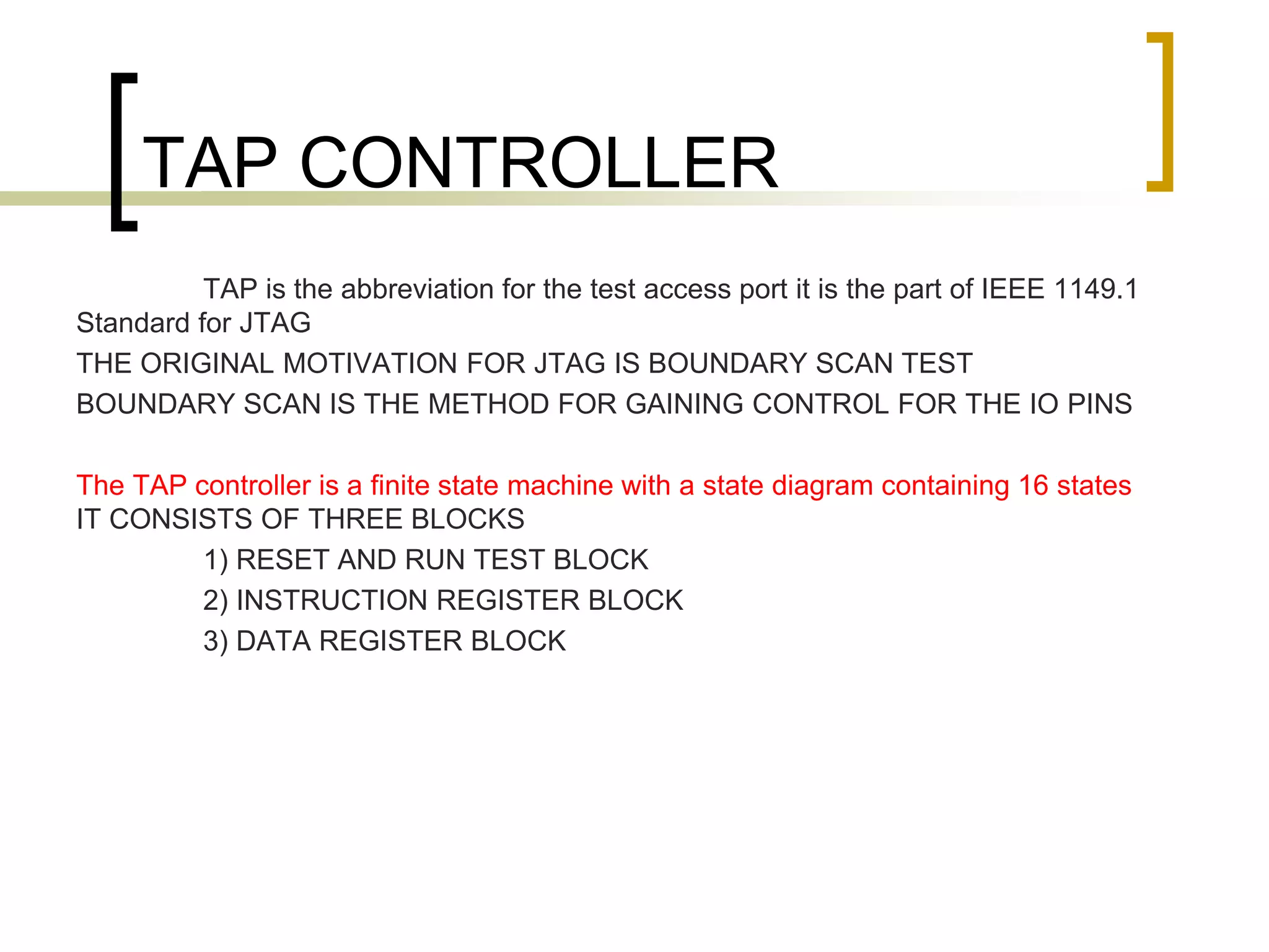 TAP CONTROLLER
TAP is the abbreviation for the test access port it is the part of IEEE 1149.1
Standard for JTAG
THE ORIGINAL MOTIVATION FOR JTAG IS BOUNDARY SCAN TEST
BOUNDARY SCAN IS THE METHOD FOR GAINING CONTROL FOR THE IO PINS
The TAP controller is a finite state machine with a state diagram containing 16 states
IT CONSISTS OF THREE BLOCKS
1) RESET AND RUN TEST BLOCK
2) INSTRUCTION REGISTER BLOCK
3) DATA REGISTER BLOCK
 