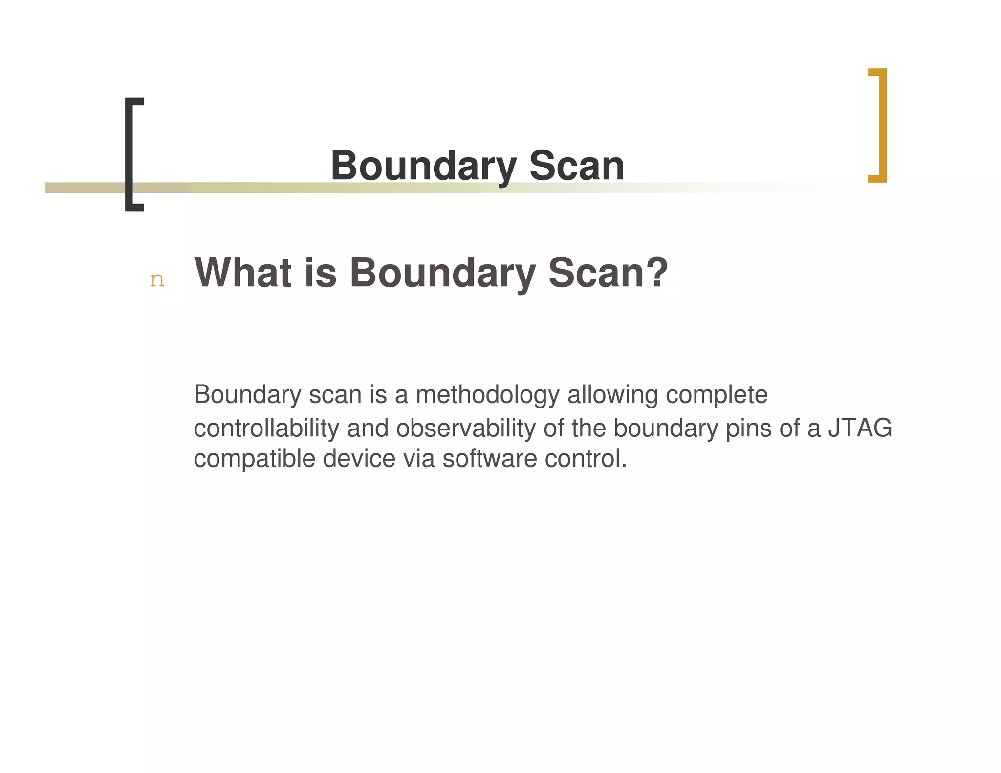Boundary Scan

n   What is Boundary Scan?

    Boundary scan is a methodology allowing complete
    controllability and observability of the boundary pins of a JTAG
    compatible device via software control.
 