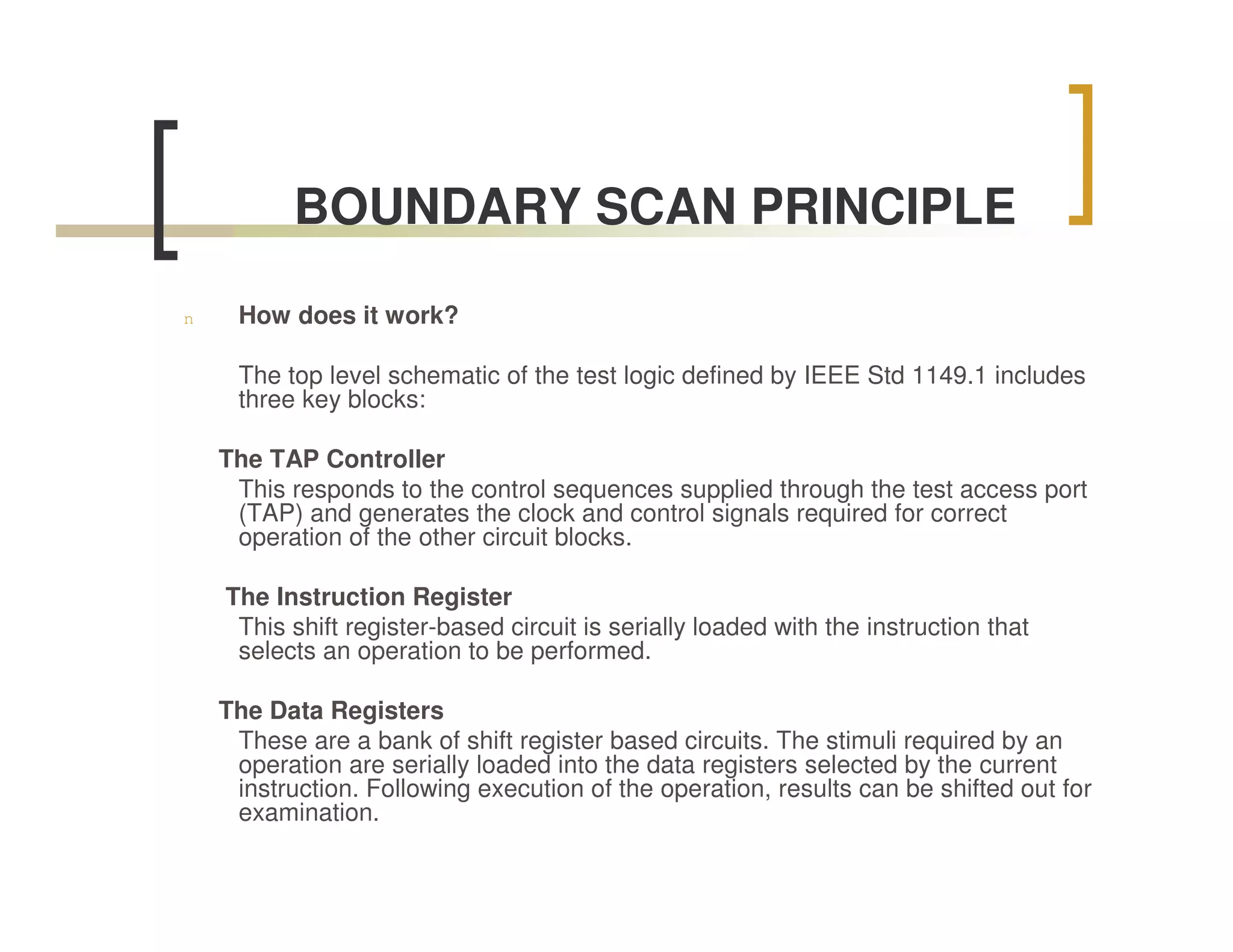 BOUNDARY SCAN PRINCIPLE

n    How does it work?

     The top level schematic of the test logic defined by IEEE Std 1149.1 includes
     three key blocks:

    The TAP Controller
     This responds to the control sequences supplied through the test access port
     (TAP) and generates the clock and control signals required for correct
     operation of the other circuit blocks.

    The Instruction Register
     This shift register-based circuit is serially loaded with the instruction that
     selects an operation to be performed.

    The Data Registers
     These are a bank of shift register based circuits. The stimuli required by an
     operation are serially loaded into the data registers selected by the current
     instruction. Following execution of the operation, results can be shifted out for
     examination.
 