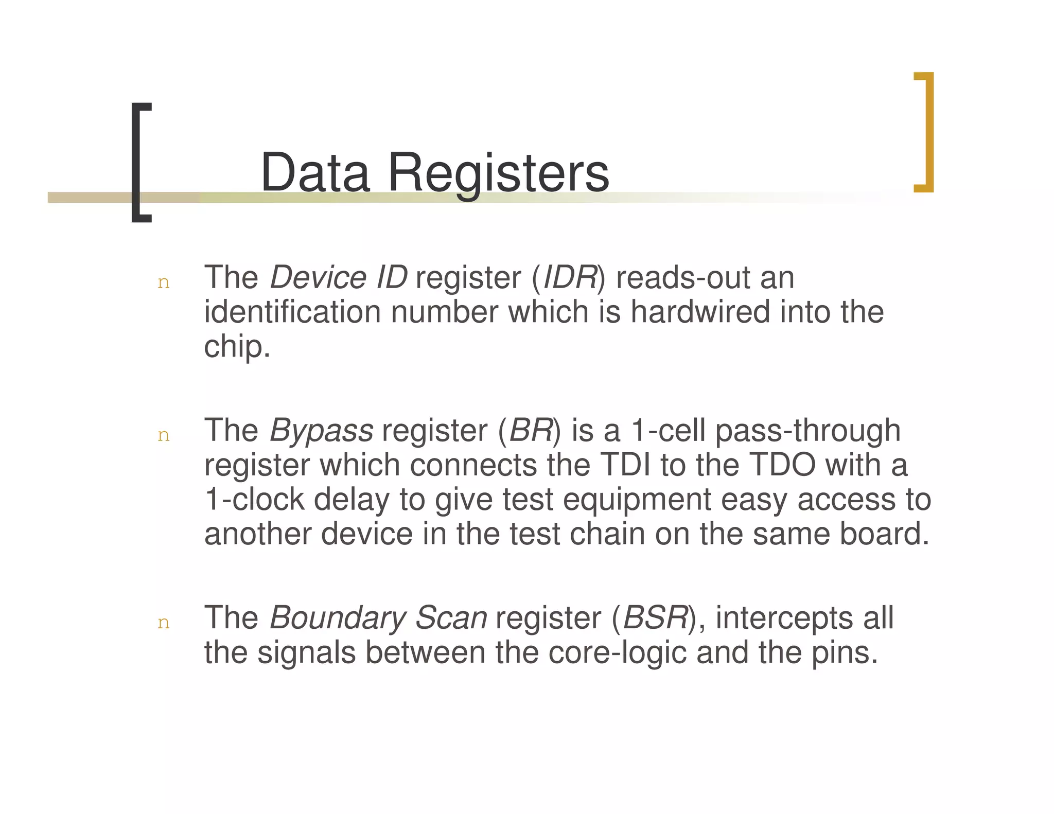 Data Registers
n   The Device ID register (IDR) reads-out an
    identification number which is hardwired into the
    chip.

n   The Bypass register (BR) is a 1-cell pass-through
    register which connects the TDI to the TDO with a
    1-clock delay to give test equipment easy access to
    another device in the test chain on the same board.

n   The Boundary Scan register (BSR), intercepts all
    the signals between the core-logic and the pins.
 