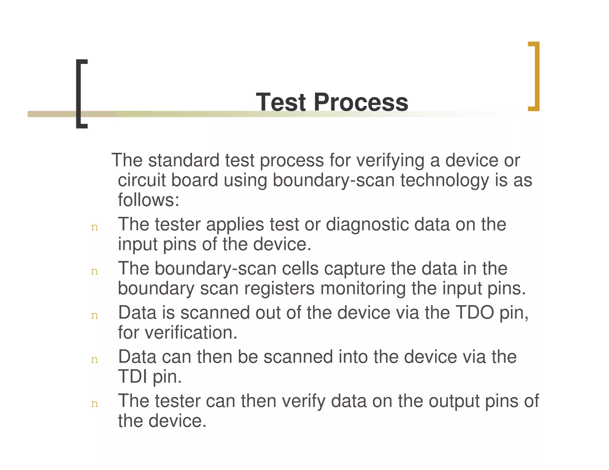 Test Process

    The standard test process for verifying a device or
     circuit board using boundary-scan technology is as
     follows:
n    The tester applies test or diagnostic data on the
     input pins of the device.
n    The boundary-scan cells capture the data in the
     boundary scan registers monitoring the input pins.
n    Data is scanned out of the device via the TDO pin,
     for verification.
n    Data can then be scanned into the device via the
     TDI pin.
n    The tester can then verify data on the output pins of
     the device.
 