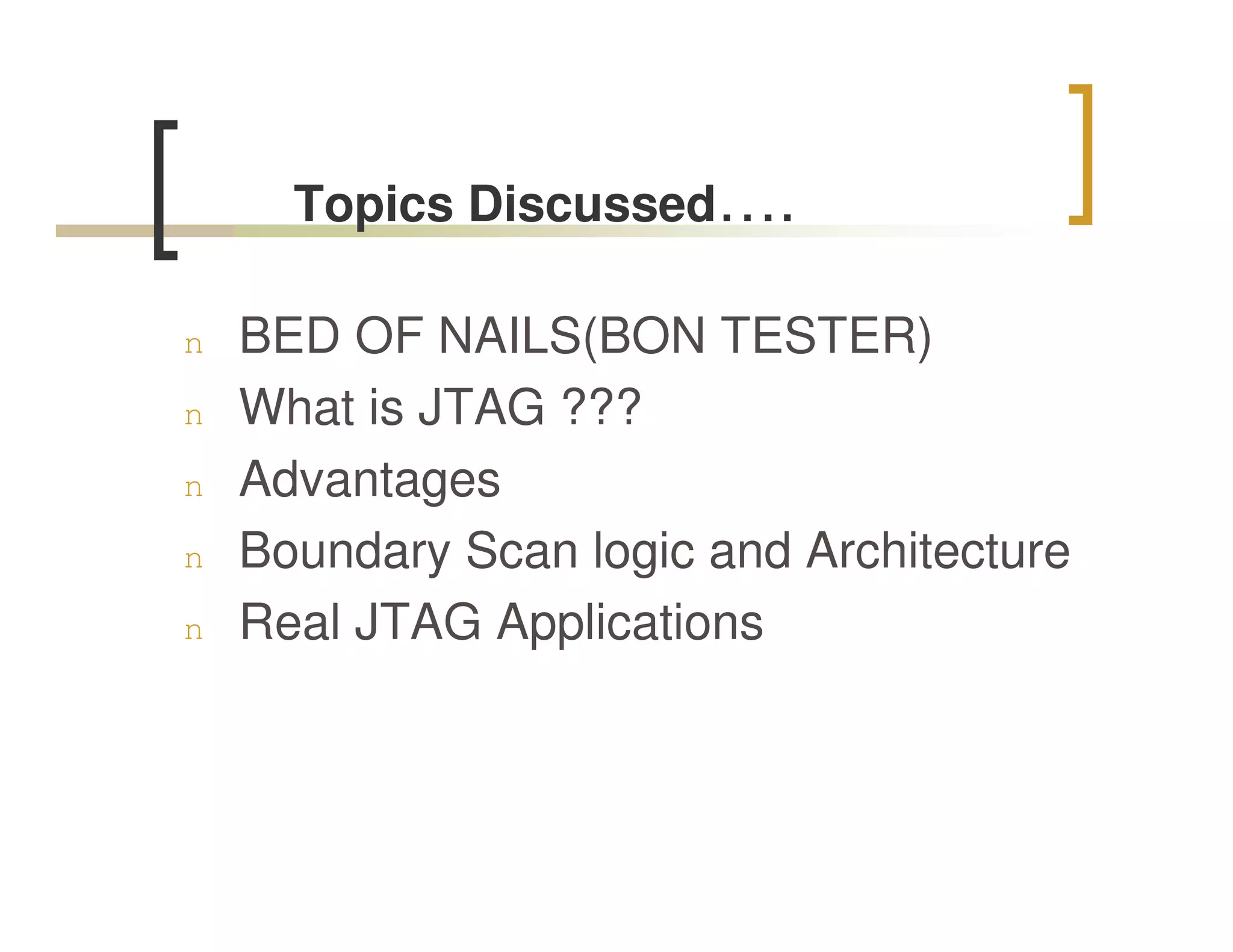 Topics Discussed….

n   BED OF NAILS(BON TESTER)
n   What is JTAG ???
n   Advantages
n   Boundary Scan logic and Architecture
n   Real JTAG Applications
 