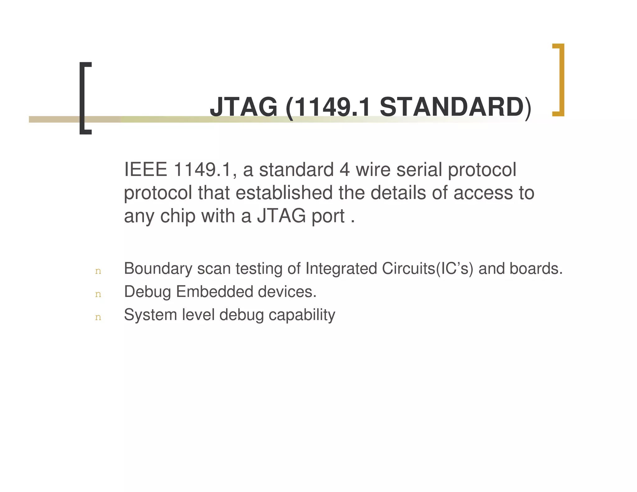 JTAG (1149.1 STANDARD)

    IEEE 1149.1, a standard 4 wire serial protocol
    protocol that established the details of access to
    any chip with a JTAG port .

n   Boundary scan testing of Integrated Circuits(IC’s) and boards.
n   Debug Embedded devices.
n   System level debug capability
 