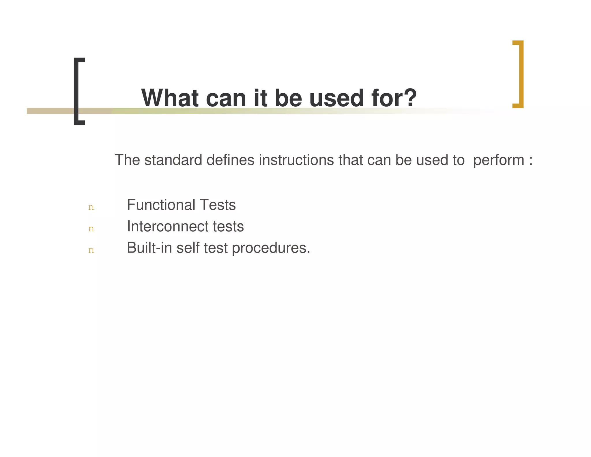 What can it be used for?

    The standard defines instructions that can be used to perform :


n    Functional Tests
n    Interconnect tests
n    Built-in self test procedures.
 