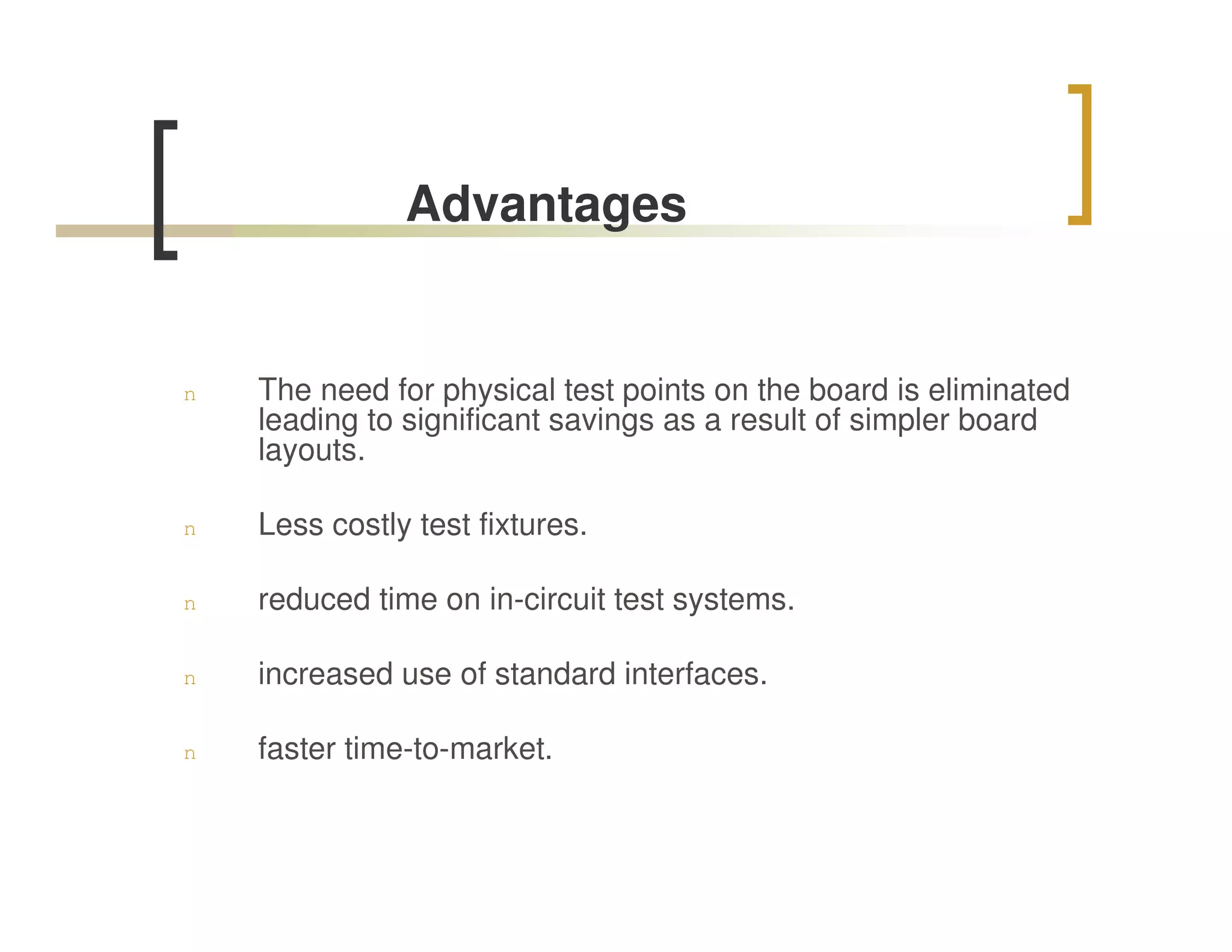 Advantages


n   The need for physical test points on the board is eliminated
    leading to significant savings as a result of simpler board
    layouts.

n   Less costly test fixtures.

n   reduced time on in-circuit test systems.

n   increased use of standard interfaces.

n   faster time-to-market.
 