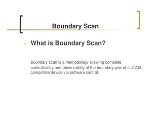 Boundary Scan

n   What is Boundary Scan?

    Boundary scan is a methodology allowing complete
    controllability and observability of the boundary pins of a JTAG
    compatible device via software control.
 