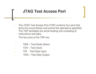 JTAG Test Access Port


n   The JTAG Test Access Port (TAP) contains four pins that
    drive the circuit blocks and control the operations specified.
    The TAP facilitates the serial loading and unloading of
    instructions and data.
    The four pins of the TAP are:

n       TMS – Test Mode Select
n       TCK – Test Clock
n       TDI - Test Data Input
n       TDO – Test Data Output
 