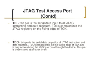 JTAG Test Access Port
                     (Contd)
n   TDI - this pin is the serial data input to all JTAG
    instruction and data registers. TDI is sampled into the
    JTAG registers on the rising edge of TCK.



n   TDO - this pin is the serial data output for all JTAG instruction and
    data registers.. TDO changes state on the falling edge of TCK and
    is only active during the shifting of data through the device. This pin
    is three-stated at all other times
 