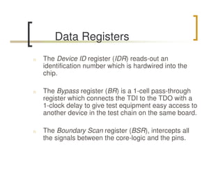 Data Registers
n   The Device ID register (IDR) reads-out an
    identification number which is hardwired into the
    chip.

n   The Bypass register (BR) is a 1-cell pass-through
    register which connects the TDI to the TDO with a
    1-clock delay to give test equipment easy access to
    another device in the test chain on the same board.

n   The Boundary Scan register (BSR), intercepts all
    the signals between the core-logic and the pins.
 