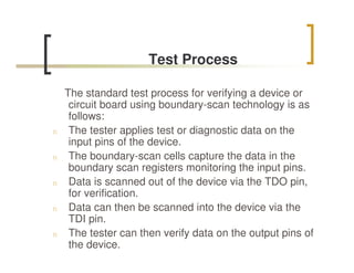 Test Process

    The standard test process for verifying a device or
     circuit board using boundary-scan technology is as
     follows:
n    The tester applies test or diagnostic data on the
     input pins of the device.
n    The boundary-scan cells capture the data in the
     boundary scan registers monitoring the input pins.
n    Data is scanned out of the device via the TDO pin,
     for verification.
n    Data can then be scanned into the device via the
     TDI pin.
n    The tester can then verify data on the output pins of
     the device.
 