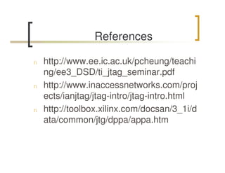 References

n   http://www.ee.ic.ac.uk/pcheung/teachi
    ng/ee3_DSD/ti_jtag_seminar.pdf
n   http://www.inaccessnetworks.com/proj
    ects/ianjtag/jtag-intro/jtag-intro.html
n   http://toolbox.xilinx.com/docsan/3_1i/d
    ata/common/jtg/dppa/appa.htm
 