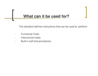 What can it be used for?

    The standard defines instructions that can be used to perform :


n    Functional Tests
n    Interconnect tests
n    Built-in self test procedures.
 