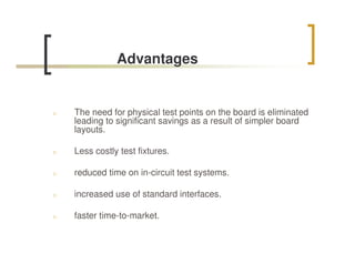 Advantages


n   The need for physical test points on the board is eliminated
    leading to significant savings as a result of simpler board
    layouts.

n   Less costly test fixtures.

n   reduced time on in-circuit test systems.

n   increased use of standard interfaces.

n   faster time-to-market.
 