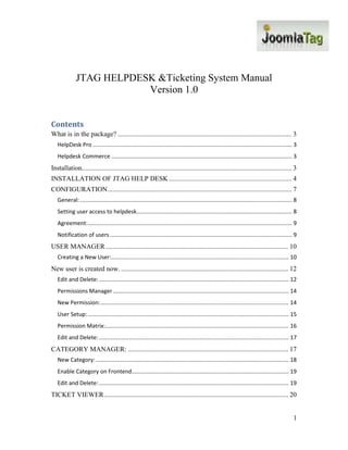 JTAG HELPDESK &Ticketing System Manual
                          Version 1.0


Contents
What is in the package? ...................................................................................................... 3
   HelpDesk Pro ............................................................................................................................... 3
   Helpdesk Commerce ................................................................................................................... 3
Installation........................................................................................................................... 3
INSTALLATION OF JTAG HELP DESK ........................................................................ 4
CONFIGURATION ............................................................................................................ 7
   General: ....................................................................................................................................... 8
   Setting user access to helpdesk................................................................................................... 8
   Agreement: .................................................................................................................................. 9
   Notification of users .................................................................................................................... 9
USER MANAGER ........................................................................................................... 10
   Creating a New User: ................................................................................................................. 10
New user is created now. .................................................................................................. 12
   Edit and Delete: ......................................................................................................................... 12
   Permissions Manager ................................................................................................................ 14
   New Permission: ........................................................................................................................ 14
   User Setup: ................................................................................................................................ 15
   Permission Matrix:..................................................................................................................... 16
   Edit and Delete: ......................................................................................................................... 17
CATEGORY MANAGER: .............................................................................................. 17
   New Category: ........................................................................................................................... 18
   Enable Category on Frontend.................................................................................................... 19
   Edit and Delete: ......................................................................................................................... 19
TICKET VIEWER ............................................................................................................ 20


                                                                                                                                                   1
 