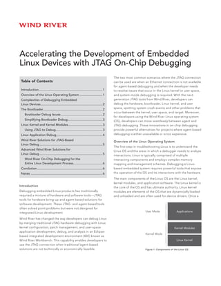 Accelerating the Development of Embedded
Linux Devices with JTAG On-Chip Debugging
                                                                                             The two most common scenarios where the JTAG connection
 Table of Contents                                                                           can be used are when an Ethernet connection is not available
                                                                                             for agent-based debugging and when the developer needs
 Introduction......................................................................... 1     to resolve issues that occur in the Linux kernel or user space,
 Overview of the Linux Operating System........................... 1                         and system-mode debugging is required. With the next-
 Complexities of Debugging Embedded                                                          generation JTAG tools from Wind River, developers can
 Linux Devices...................................................................... 2
              .                                                                              debug the hardware, bootloader, Linux kernel, and user
 The Bootloader................................................................... 2
               .                                                                             space, spotting system crash events and other problems that
                                                                                             occur between the kernel, user space, and target. Moreover,
 	 Bootloader Debug Issues................................................ 2
                                                                                             for developers using the Wind River Linux operating system
 	 Simplifying Bootloader Debug........................................ 3                    (OS), developers can move seamlessly between agent and
 Linux Kernel and Kernel Modules....................................... 3
                                .                                                            JTAG debugging. These innovations in on-chip debugging
 	 Using JTAG to Debug..................................................... 3                provide powerful alternatives for projects where agent-based
 Linux Application Debug..................................................... 4              debugging is either unavailable or is too expensive.

 Wind River Solutions for JTAG-Based                                                         Overview of the Linux Operating System
 Linux Debug........................................................................ 5
                                                                                             The first step in troubleshooting Linux is to understand the
 Advanced Wind River Solutions for                                                           Linux OS and the areas in which a debugger needs to analyze
 Linux Debug........................................................................ 5       interactions. Linux is typically comprised of multiple
 	 Wind River On-Chip Debugging for the                                                      interacting components and employs complex memory
 	 Entire Linux Development Process................................. 6                       mapping and management schemes. Debugging a Linux-
 Conclusion........................................................................... 6     based embedded system requires powerful tools that expose
 Notes	................................................................................. 6   the operation of the OS and its interactions with the hardware.

                                                                                             The main components of the Linux OS are the Linux kernel,
                                                                                             kernel modules, and application software. The Linux kernel is
Introduction                                                                                 the core of the OS and has ultimate authority. Linux kernel
Debugging embedded Linux products has traditionally                                          modules are elements of the OS that are dynamically loaded
required a mixture of hardware and software tools—JTAG                                       and unloaded and are often used for device drivers. Once a
tools for hardware bring-up and agent-based solutions for
software development. These JTAG- and agent-based tools
often solved point problems but were not designed for
integrated Linux development.                                                                                      User Mode                 Applications

Wind River has changed the way developers can debug Linux
by merging traditional JTAG hardware debugging with Linux
kernel configuration; patch management; and user-space                                                                                     Kernel Modules
application development, debug, and analysis in an Eclipse-
                                                                                                                   Kernel Mode
based integrated development environment (IDE) known as
Wind River Workbench. This capability enables developers to                                                                                  Linux Kernel
use the JTAG connection when traditional agent-based
solutions are not technically or economically feasible.                                                            Figure 1: Components of the Linux OS
 