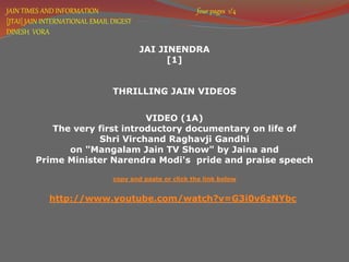 JAIN TIMES AND INFORMATION four pages 1/4 
[JTAI] JAIN INTERNATIONAL EMAIL DIGEST 
DINESH VORA 
JAI JINENDRA 
[1] 
THRILLING JAIN VIDEOS 
VIDEO (1A) 
The very first introductory documentary on life of 
Shri Virchand Raghavji Gandhi 
on "Mangalam Jain TV Show" by Jaina and 
Prime Minister Narendra Modi's pride and praise speech 
copy and paste or click the link below 
http://www.youtube.com/watch?v=G3i0v6zNYbc 
 