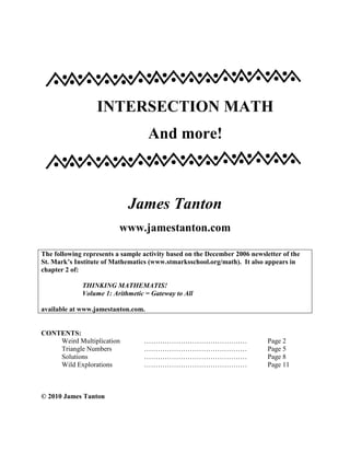 INTERSECTION MATH
And more!
James Tanton
www.jamestanton.com
The following represents a sample activity based on the December 2006 newsletter of the
St. Mark’s Institute of Mathematics (www.stmarksschool.org/math). It also appears in
chapter 2 of:
THINKING MATHEMATIS!
Volume 1: Arithmetic = Gateway to All
available at www.jamestanton.com.
CONTENTS:
Weird Multiplication ……………………………………… Page 2
Triangle Numbers ……………………………………… Page 5
Solutions ……………………………………… Page 8
Wild Explorations ……………………………………… Page 11
© 2010 James Tanton
 