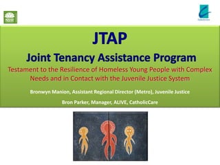 Testament to the Resilience of Homeless Young People with Complex
      Needs and in Contact with the Juvenile Justice System
       Bronwyn Manion, Assistant Regional Director (Metro), Juvenile Justice
                    Bron Parker, Manager, ALIVE, CatholicCare
 