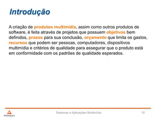 Introdução
A criação de produtos multimídia, assim como outros produtos de
software, é feita através de projetos que possuem objetivos bem
definidos, prazos para sua conclusão, orçamento que limita os gastos,
recursos que podem ser pessoas, computadores, dispositivos
multimídia e critérios de qualidade para assegurar que o produto está
em conformidade com os padrões de qualidade esperados.
Sistemas e Aplicações Multimídia 10
 