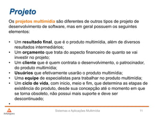 Projeto
Os projetos multimídia são diferentes de outros tipos de projeto de
desenvolvimento de software, mas em geral possuem os seguintes
elementos:
• Um resultado final, que é o produto multimídia, além de diversos
resultados intermediários;
• Um orçamento que trata do aspecto financeiro de quanto se vai
investir no projeto;
• Um cliente que é quem contrata o desenvolvimento, o patrocinador,
do produto multimídia;
• Usuários que efetivamente usarão o produto multimídia;
• Uma equipe de especialistas para trabalhar no produto multimídia;
• Um ciclo de vida, com inicio, meio e fim, que determina as etapas de
existência do produto, desde sua concepção até o momento em que
se torna obsoleto, não possui mais suporte e deve ser
descontinuado;
•
Sistemas e Aplicações Multimídia 11
 