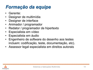Formação da equipe
• Gerente:
• Designer de multimídia
• Designer de interface
• Animador / programador
• Redator / programador de hipertexto
• Especialista em vídeo
• Especialista em áudio
• Engenheiro de software do desenho aos testes
incluem: codificação, teste, documentação, etc).
• Assessor legal especialista em direitos autorais
Sistemas e Aplicações Multimídia 14
 