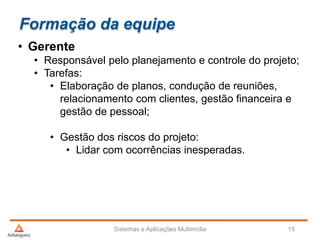 Formação da equipe
• Gerente
• Responsável pelo planejamento e controle do projeto;
• Tarefas:
• Elaboração de planos, condução de reuniões,
relacionamento com clientes, gestão financeira e
gestão de pessoal;
• Gestão dos riscos do projeto:
• Lidar com ocorrências inesperadas.
Sistemas e Aplicações Multimídia 15
 