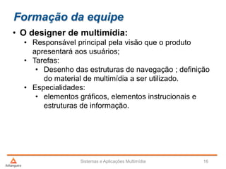 Formação da equipe
• O designer de multimídia:
• Responsável principal pela visão que o produto
apresentará aos usuários;
• Tarefas:
• Desenho das estruturas de navegação ; definição
do material de multimídia a ser utilizado.
• Especialidades:
• elementos gráficos, elementos instrucionais e
estruturas de informação.
Sistemas e Aplicações Multimídia 16
 