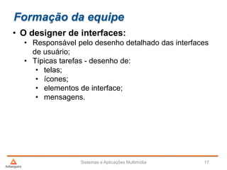 Formação da equipe
• O designer de interfaces:
• Responsável pelo desenho detalhado das interfaces
de usuário;
• Típicas tarefas - desenho de:
• telas;
• ícones;
• elementos de interface;
• mensagens.
Sistemas e Aplicações Multimídia 17
 