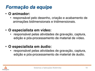Formação da equipe
• O animador:
• responsável pelo desenho, criação e acabamento de
animações bidimensionais e tridimensionais.
• O especialista em vídeo:
• responsável pelas atividades de gravação, captura,
edição e pós-processamento de material de vídeo.
• O especialista em áudio:
• responsável pelas atividades de gravação, captura,
edição e pós-processamento de material de áudio.
Sistemas e Aplicações Multimídia 18
 