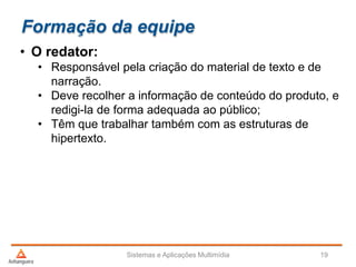 Formação da equipe
• O redator:
• Responsável pela criação do material de texto e de
narração.
• Deve recolher a informação de conteúdo do produto, e
redigi-la de forma adequada ao público;
• Têm que trabalhar também com as estruturas de
hipertexto.
Sistemas e Aplicações Multimídia 19
 