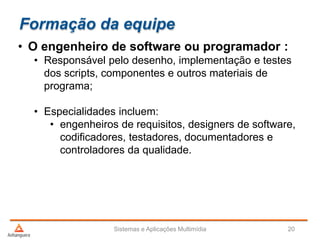 Formação da equipe
• O engenheiro de software ou programador :
• Responsável pelo desenho, implementação e testes
dos scripts, componentes e outros materiais de
programa;
• Especialidades incluem:
• engenheiros de requisitos, designers de software,
codificadores, testadores, documentadores e
controladores da qualidade.
Sistemas e Aplicações Multimídia 20
 