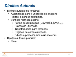 Direitos Autorais
• Direitos autorais de terceiros:
• Autorização para a utilização de imagens
textos, e sons já existentes.
• Verificar restrições como:
o Forma de distribuição (Download, DVD,...).
o Prazos de utilização.
o Transferências para terceiros.
o Regiões de comercialização.
o Edição e processamento no material.
• Direitos autorais próprios:
• Idem.
Sistemas e Aplicações Multimídia 21
 