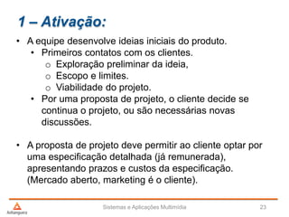 1 – Ativação:
• A equipe desenvolve ideias iniciais do produto.
• Primeiros contatos com os clientes.
o Exploração preliminar da ideia,
o Escopo e limites.
o Viabilidade do projeto.
• Por uma proposta de projeto, o cliente decide se
continua o projeto, ou são necessárias novas
discussões.
• A proposta de projeto deve permitir ao cliente optar por
uma especificação detalhada (já remunerada),
apresentando prazos e custos da especificação.
(Mercado aberto, marketing é o cliente).
Sistemas e Aplicações Multimídia 23
 