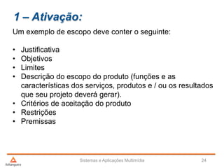 1 – Ativação:
Um exemplo de escopo deve conter o seguinte:
• Justificativa
• Objetivos
• Limites
• Descrição do escopo do produto (funções e as
características dos serviços, produtos e / ou os resultados
que seu projeto deverá gerar).
• Critérios de aceitação do produto
• Restrições
• Premissas
Sistemas e Aplicações Multimídia 24
 