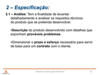 2 – Especificação:
2.1 – Análise: Tem a finalidade de levantar
detalhadamente e analisar os requisitos técnicos
do produto que se pretenda desenvolver.
•Descrição do produto desenvolvido com detalhes que
exponham prováveis problemas.
•Dimensionar o prazo e esforço necessário para servir
de base para um contrato com o cliente.
Sistemas e Aplicações Multimídia 25
 