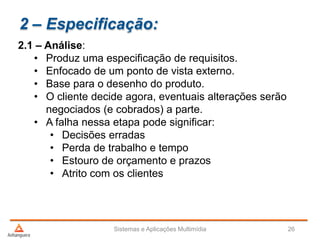 2 – Especificação:
2.1 – Análise:
• Produz uma especificação de requisitos.
• Enfocado de um ponto de vista externo.
• Base para o desenho do produto.
• O cliente decide agora, eventuais alterações serão
negociados (e cobrados) a parte.
• A falha nessa etapa pode significar:
• Decisões erradas
• Perda de trabalho e tempo
• Estouro de orçamento e prazos
• Atrito com os clientes
Sistemas e Aplicações Multimídia 26
 