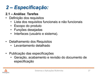 2 – Especificação:
2.1 – Análise: Tarefas
• Definição dos requisitos
• Lista dos requisitos funcionais e não funcionais
• Escopo do produto
• Funções desejadas
• Interfaces (usuário e sistema).
• Detalhamento dos Requisitos
• Levantamento detalhado
• Publicação das especificações
• Geração, acabamento e revisão do documento de
especificação
Sistemas e Aplicações Multimídia 27
 