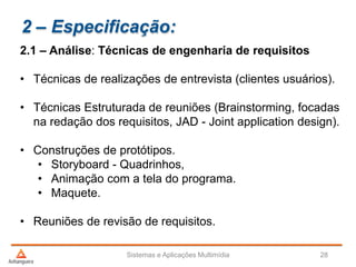 2 – Especificação:
2.1 – Análise: Técnicas de engenharia de requisitos
• Técnicas de realizações de entrevista (clientes usuários).
• Técnicas Estruturada de reuniões (Brainstorming, focadas
na redação dos requisitos, JAD - Joint application design).
• Construções de protótipos.
• Storyboard - Quadrinhos,
• Animação com a tela do programa.
• Maquete.
• Reuniões de revisão de requisitos.
Sistemas e Aplicações Multimídia 28
 