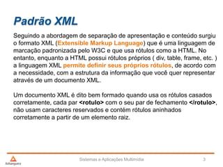 Padrão XML
Seguindo a abordagem de separação de apresentação e conteúdo surgiu
o formato XML (Extensible Markup Language) que é uma linguagem de
marcação padronizada pelo W3C e que usa rótulos como a HTML. No
entanto, enquanto a HTML possui rótulos próprios ( div, table, frame, etc. )
a linguagem XML permite definir seus próprios rótulos, de acordo com
a necessidade, com a estrutura da informação que você quer representar
através de um documento XML.
Um documento XML é dito bem formado quando usa os rótulos casados
corretamente, cada par <rotulo> com o seu par de fechamento </rotulo>,
não usam caracteres reservados e contém rótulos aninhados
corretamente a partir de um elemento raiz.
Sistemas e Aplicações Multimídia 3
 