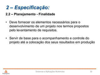 2 – Especificação:
2.2 – Planejamento - Finalidade
• Deve fornecer os elementos necessários para o
desenvolvimento de um projeto nos termos propostos
pelo levantamento de requisitos.
• Servir de base para o acompanhamento e controle do
projeto até a colocação dos seus resultados em produção
Sistemas e Aplicações Multimídia 30
 