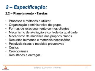 2 – Especificação:
2.2 – Planejamento - Tarefas
• Processo e métodos a utilizar.
• Organização administrativa do grupo.
• Formas de relacionamento com os clientes
• Mecanismo de avaliação e controle da qualidade
• Mecanismo de mudança nos próprios planos.
• Recursos humanos e materiais necessários
• Possíveis riscos e medidas preventivas
• Custos
• Cronogramas
• Resultados a entregar.
Sistemas e Aplicações Multimídia 31
 