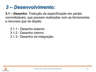 3 – Desenvolvimento:
3.1 – Desenho: Tradução da especificação em partes
concretizáveis, que possam realizadas com as ferramentas
e recursos que se dispõe.
3.1.1 - Desenho externo
3.1.2 - Desenho interno
3.1.3 - Desenho da integração.
Sistemas e Aplicações Multimídia 34
 