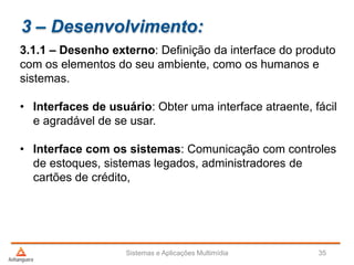 3 – Desenvolvimento:
3.1.1 – Desenho externo: Definição da interface do produto
com os elementos do seu ambiente, como os humanos e
sistemas.
• Interfaces de usuário: Obter uma interface atraente, fácil
e agradável de se usar.
• Interface com os sistemas: Comunicação com controles
de estoques, sistemas legados, administradores de
cartões de crédito,
Sistemas e Aplicações Multimídia 35
 